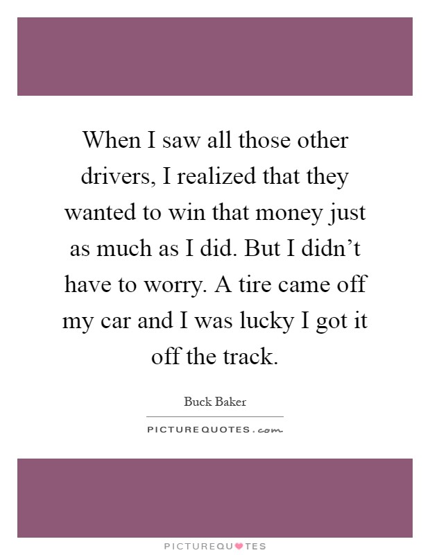 When I saw all those other drivers, I realized that they wanted to win that money just as much as I did. But I didn't have to worry. A tire came off my car and I was lucky I got it off the track Picture Quote #1
