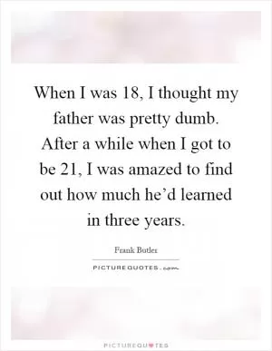 When I was 18, I thought my father was pretty dumb. After a while when I got to be 21, I was amazed to find out how much he’d learned in three years Picture Quote #1