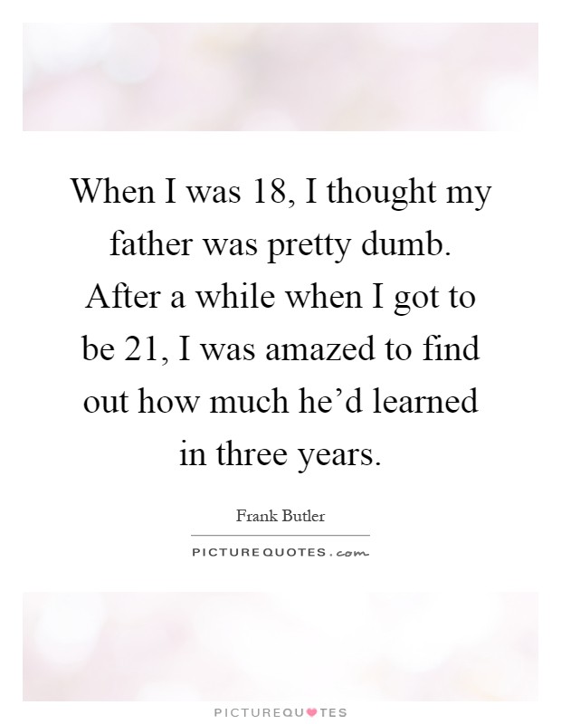 When I was 18, I thought my father was pretty dumb. After a while when I got to be 21, I was amazed to find out how much he'd learned in three years Picture Quote #1