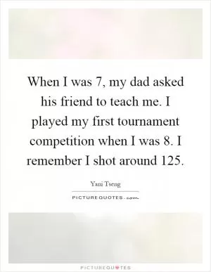 When I was 7, my dad asked his friend to teach me. I played my first tournament competition when I was 8. I remember I shot around 125 Picture Quote #1