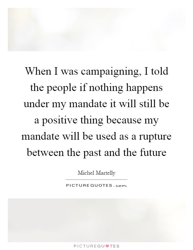 When I was campaigning, I told the people if nothing happens under my mandate it will still be a positive thing because my mandate will be used as a rupture between the past and the future Picture Quote #1