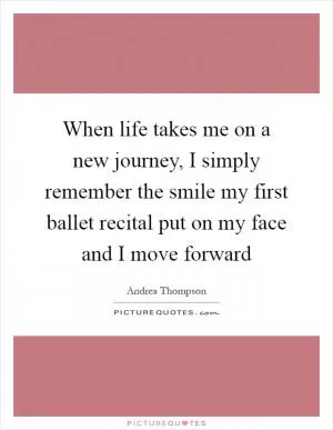 When life takes me on a new journey, I simply remember the smile my first ballet recital put on my face and I move forward Picture Quote #1