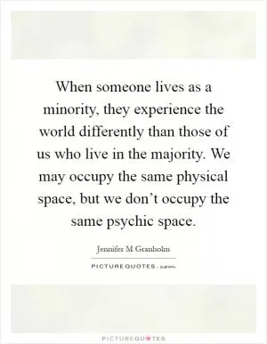 When someone lives as a minority, they experience the world differently than those of us who live in the majority. We may occupy the same physical space, but we don’t occupy the same psychic space Picture Quote #1