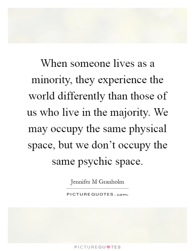 When someone lives as a minority, they experience the world differently than those of us who live in the majority. We may occupy the same physical space, but we don't occupy the same psychic space Picture Quote #1