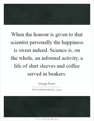 When the honour is given to that scientist personally the happiness is sweet indeed. Science is, on the whole, an informal activity, a life of shirt sleeves and coffee served in beakers Picture Quote #1