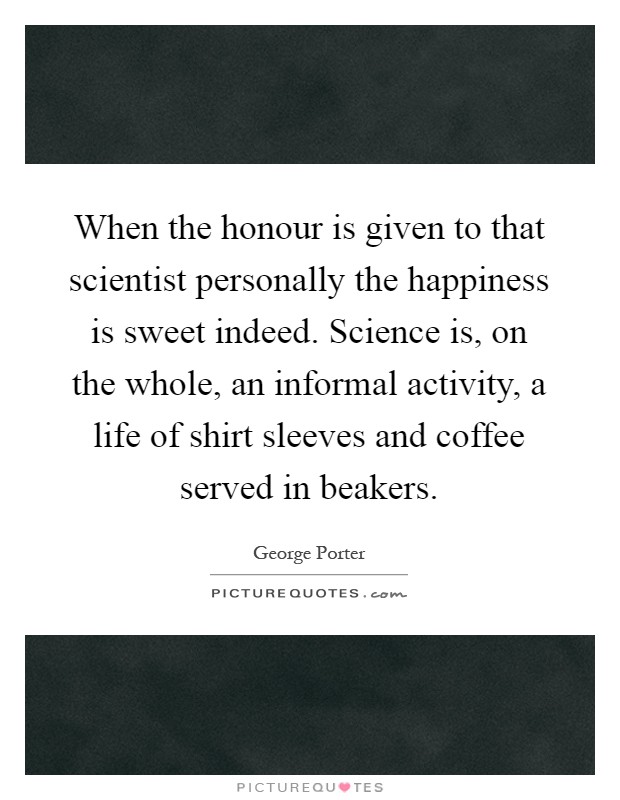 When the honour is given to that scientist personally the happiness is sweet indeed. Science is, on the whole, an informal activity, a life of shirt sleeves and coffee served in beakers Picture Quote #1