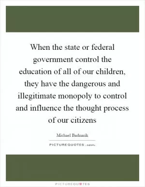 When the state or federal government control the education of all of our children, they have the dangerous and illegitimate monopoly to control and influence the thought process of our citizens Picture Quote #1