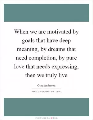 When we are motivated by goals that have deep meaning, by dreams that need completion, by pure love that needs expressing, then we truly live Picture Quote #1