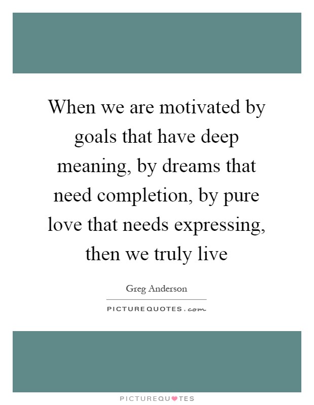 When we are motivated by goals that have deep meaning, by dreams that need completion, by pure love that needs expressing, then we truly live Picture Quote #1