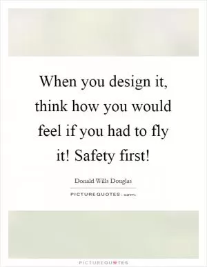 When you design it, think how you would feel if you had to fly it! Safety first! Picture Quote #1