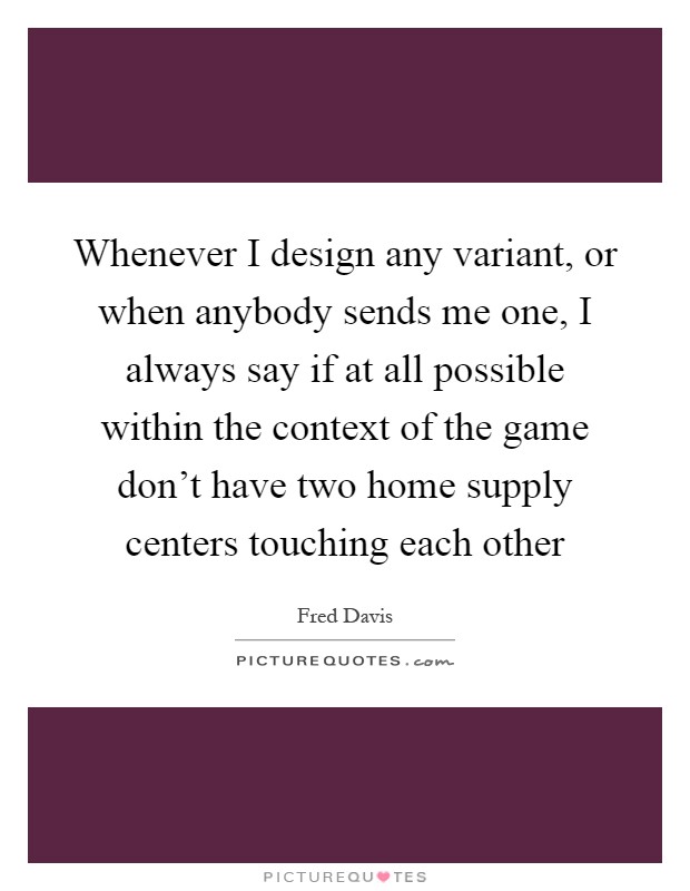 Whenever I design any variant, or when anybody sends me one, I always say if at all possible within the context of the game don't have two home supply centers touching each other Picture Quote #1