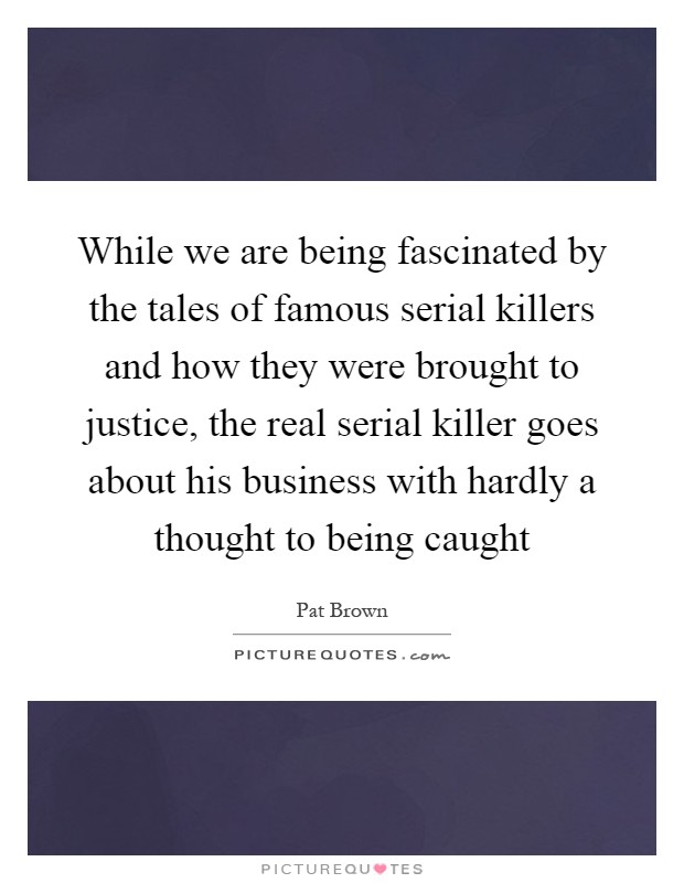 While we are being fascinated by the tales of famous serial killers and how they were brought to justice, the real serial killer goes about his business with hardly a thought to being caught Picture Quote #1