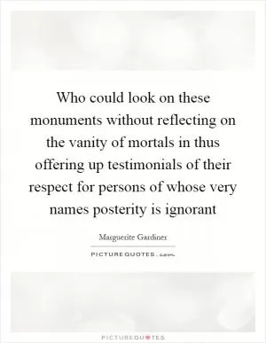 Who could look on these monuments without reflecting on the vanity of mortals in thus offering up testimonials of their respect for persons of whose very names posterity is ignorant Picture Quote #1