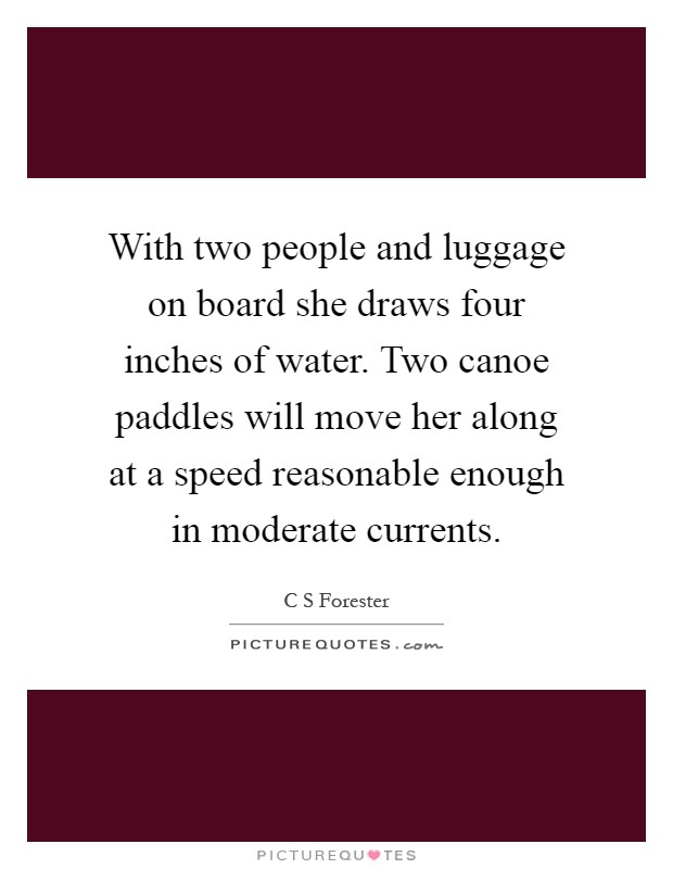 With two people and luggage on board she draws four inches of water. Two canoe paddles will move her along at a speed reasonable enough in moderate currents Picture Quote #1