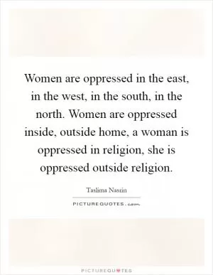 Women are oppressed in the east, in the west, in the south, in the north. Women are oppressed inside, outside home, a woman is oppressed in religion, she is oppressed outside religion Picture Quote #1