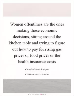 Women oftentimes are the ones making those economic decisions, sitting around the kitchen table and trying to figure out how to pay for rising gas prices or food prices or the health insurance costs Picture Quote #1