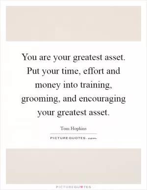 You are your greatest asset. Put your time, effort and money into training, grooming, and encouraging your greatest asset Picture Quote #1