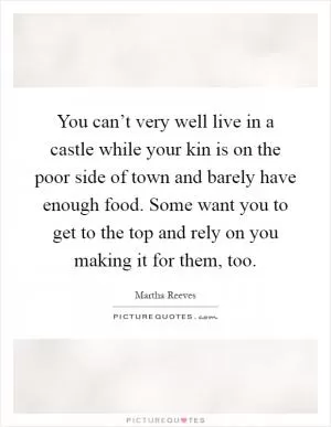 You can’t very well live in a castle while your kin is on the poor side of town and barely have enough food. Some want you to get to the top and rely on you making it for them, too Picture Quote #1