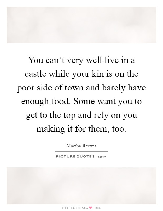 You can't very well live in a castle while your kin is on the poor side of town and barely have enough food. Some want you to get to the top and rely on you making it for them, too Picture Quote #1