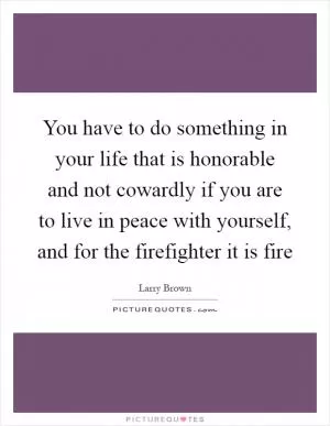 You have to do something in your life that is honorable and not cowardly if you are to live in peace with yourself, and for the firefighter it is fire Picture Quote #1