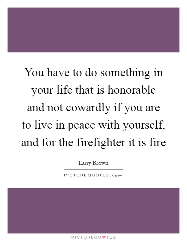 You have to do something in your life that is honorable and not cowardly if you are to live in peace with yourself, and for the firefighter it is fire Picture Quote #1