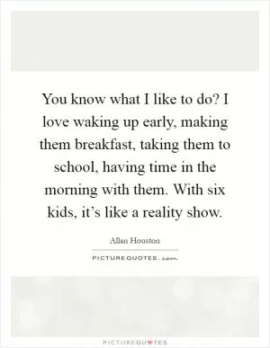 You know what I like to do? I love waking up early, making them breakfast, taking them to school, having time in the morning with them. With six kids, it’s like a reality show Picture Quote #1