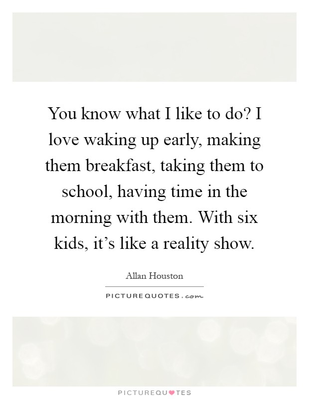 You know what I like to do? I love waking up early, making them breakfast, taking them to school, having time in the morning with them. With six kids, it's like a reality show Picture Quote #1