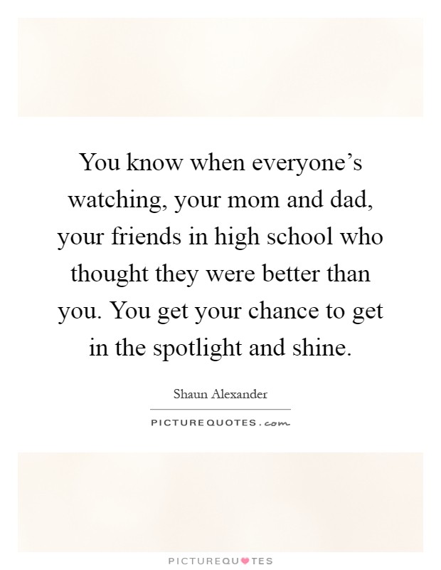 You know when everyone's watching, your mom and dad, your friends in high school who thought they were better than you. You get your chance to get in the spotlight and shine Picture Quote #1