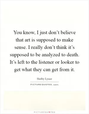 You know, I just don’t believe that art is supposed to make sense. I really don’t think it’s supposed to be analyzed to death. It’s left to the listener or looker to get what they can get from it Picture Quote #1