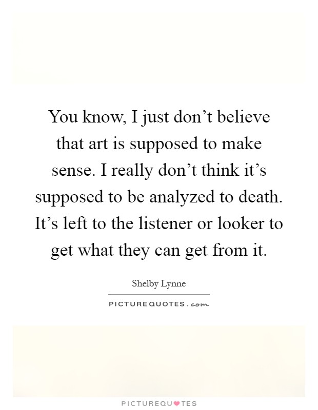 You know, I just don't believe that art is supposed to make sense. I really don't think it's supposed to be analyzed to death. It's left to the listener or looker to get what they can get from it Picture Quote #1