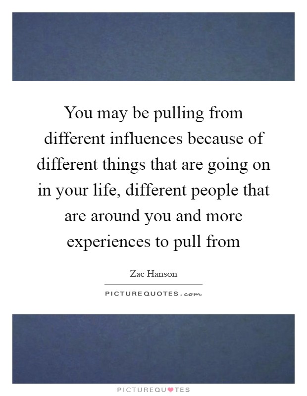 You may be pulling from different influences because of different things that are going on in your life, different people that are around you and more experiences to pull from Picture Quote #1