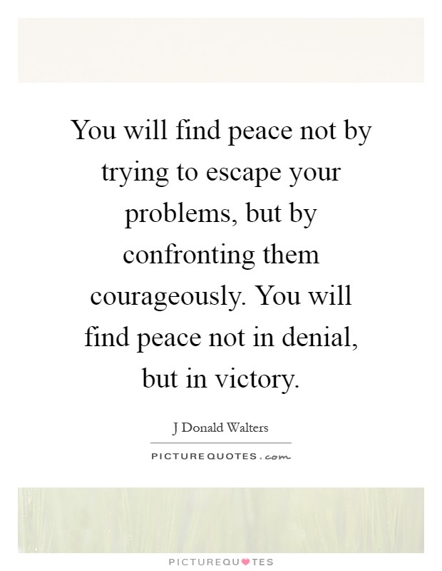 You will find peace not by trying to escape your problems, but by confronting them courageously. You will find peace not in denial, but in victory Picture Quote #1