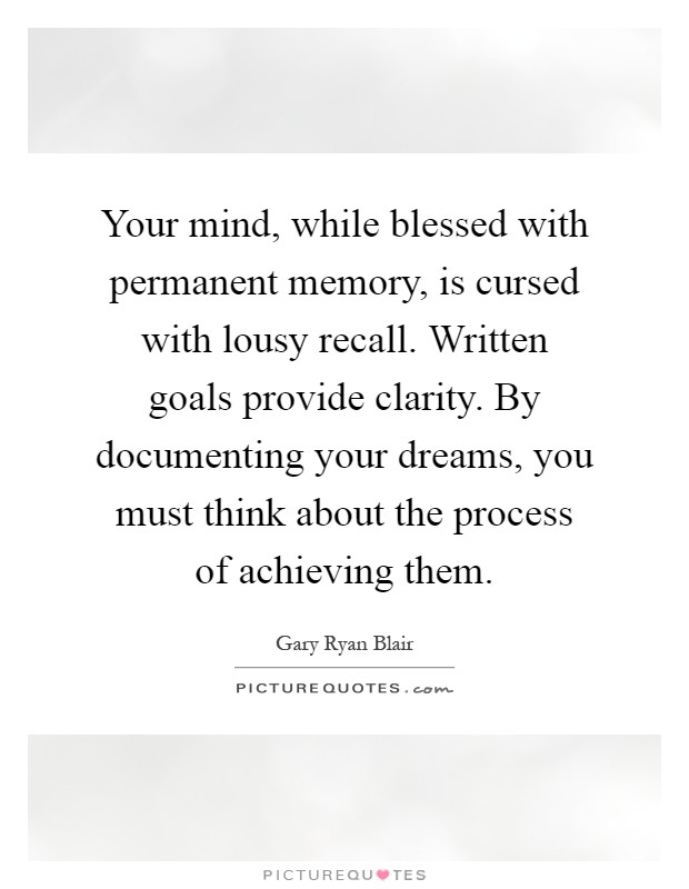 Your mind, while blessed with permanent memory, is cursed with lousy recall. Written goals provide clarity. By documenting your dreams, you must think about the process of achieving them Picture Quote #1