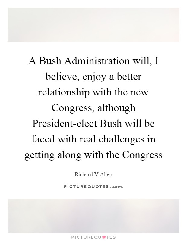 A Bush Administration will, I believe, enjoy a better relationship with the new Congress, although President-elect Bush will be faced with real challenges in getting along with the Congress Picture Quote #1