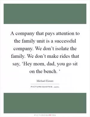 A company that pays attention to the family unit is a successful company. We don’t isolate the family. We don’t make rides that say, ‘Hey mom, dad, you go sit on the bench. ‘ Picture Quote #1