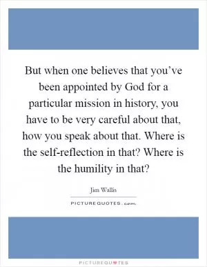 But when one believes that you’ve been appointed by God for a particular mission in history, you have to be very careful about that, how you speak about that. Where is the self-reflection in that? Where is the humility in that? Picture Quote #1