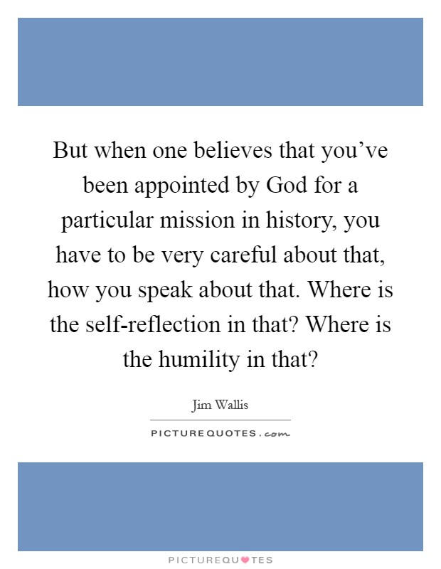 But when one believes that you've been appointed by God for a particular mission in history, you have to be very careful about that, how you speak about that. Where is the self-reflection in that? Where is the humility in that? Picture Quote #1