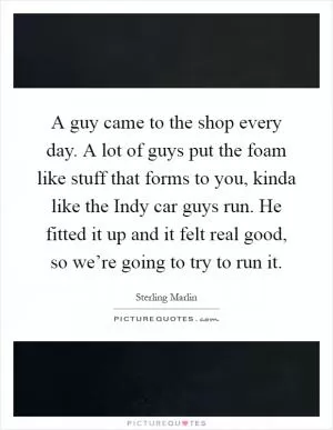 A guy came to the shop every day. A lot of guys put the foam like stuff that forms to you, kinda like the Indy car guys run. He fitted it up and it felt real good, so we’re going to try to run it Picture Quote #1