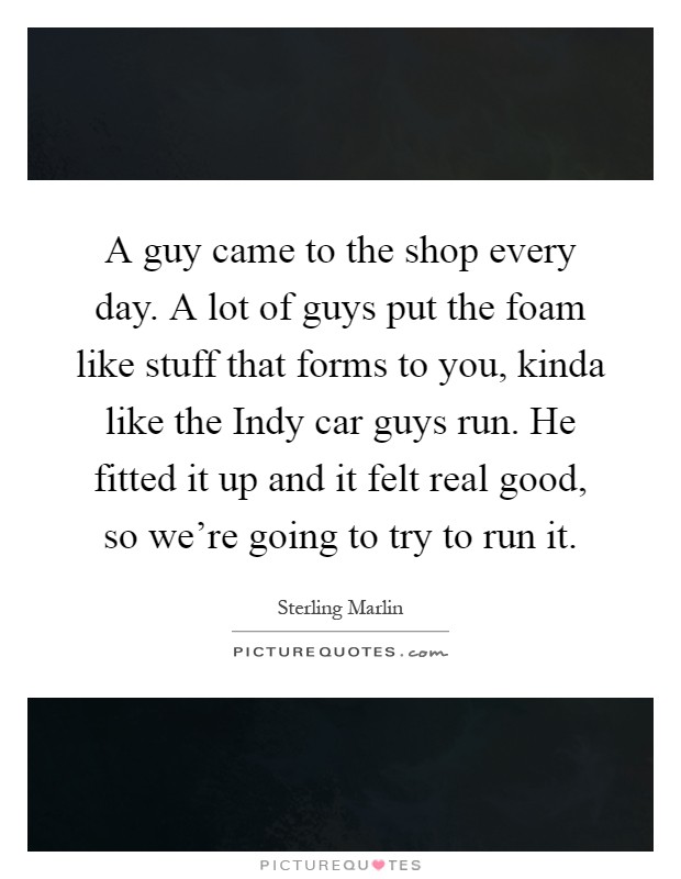 A guy came to the shop every day. A lot of guys put the foam like stuff that forms to you, kinda like the Indy car guys run. He fitted it up and it felt real good, so we're going to try to run it Picture Quote #1