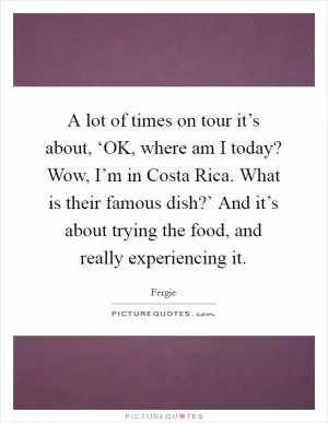 A lot of times on tour it’s about, ‘OK, where am I today? Wow, I’m in Costa Rica. What is their famous dish?’ And it’s about trying the food, and really experiencing it Picture Quote #1