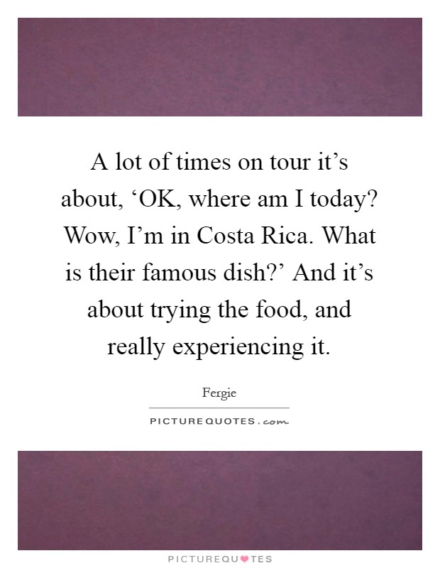 A lot of times on tour it's about, ‘OK, where am I today? Wow, I'm in Costa Rica. What is their famous dish?' And it's about trying the food, and really experiencing it Picture Quote #1