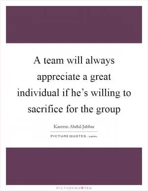 A team will always appreciate a great individual if he’s willing to sacrifice for the group Picture Quote #1