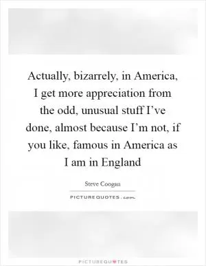 Actually, bizarrely, in America, I get more appreciation from the odd, unusual stuff I’ve done, almost because I’m not, if you like, famous in America as I am in England Picture Quote #1