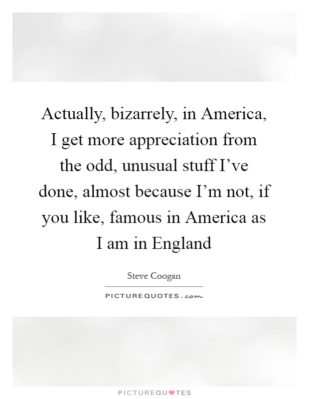 Actually, bizarrely, in America, I get more appreciation from the odd, unusual stuff I've done, almost because I'm not, if you like, famous in America as I am in England Picture Quote #1