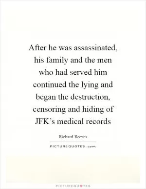 After he was assassinated, his family and the men who had served him continued the lying and began the destruction, censoring and hiding of JFK’s medical records Picture Quote #1
