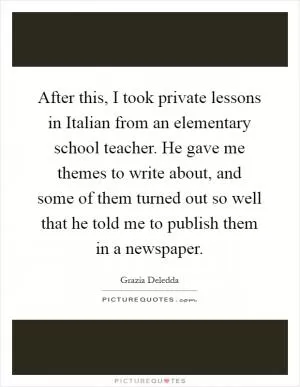 After this, I took private lessons in Italian from an elementary school teacher. He gave me themes to write about, and some of them turned out so well that he told me to publish them in a newspaper Picture Quote #1