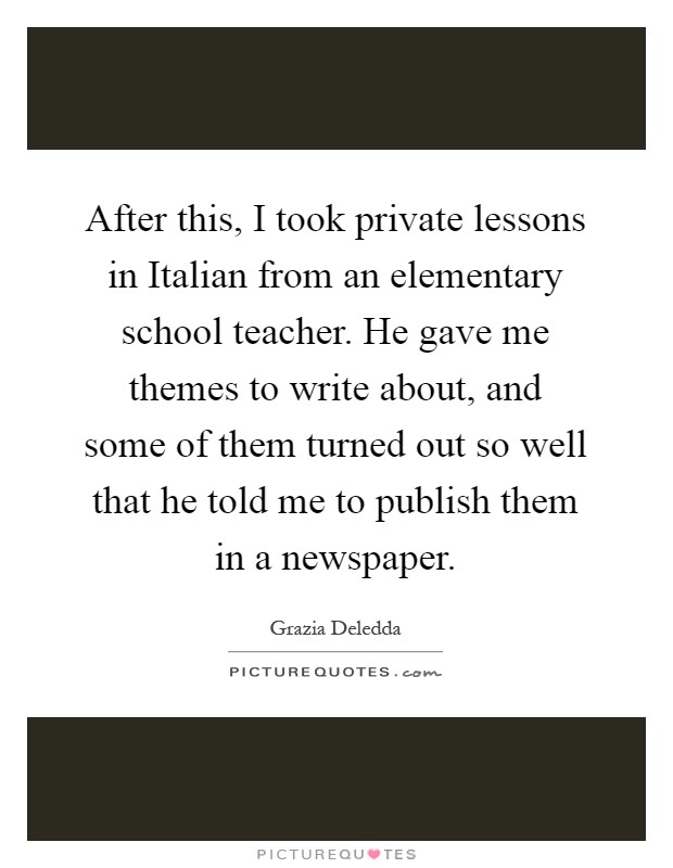 After this, I took private lessons in Italian from an elementary school teacher. He gave me themes to write about, and some of them turned out so well that he told me to publish them in a newspaper Picture Quote #1