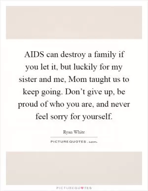 AIDS can destroy a family if you let it, but luckily for my sister and me, Mom taught us to keep going. Don’t give up, be proud of who you are, and never feel sorry for yourself Picture Quote #1