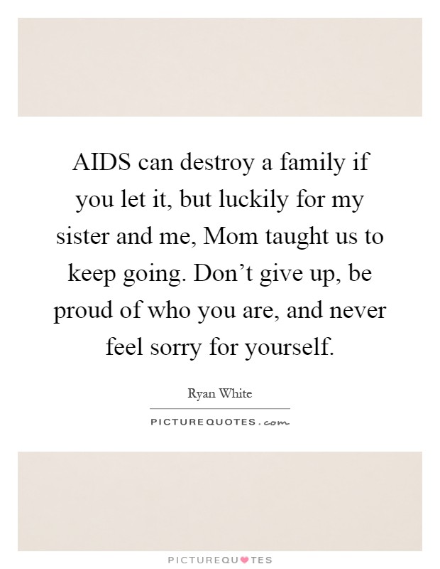 AIDS can destroy a family if you let it, but luckily for my sister and me, Mom taught us to keep going. Don't give up, be proud of who you are, and never feel sorry for yourself Picture Quote #1