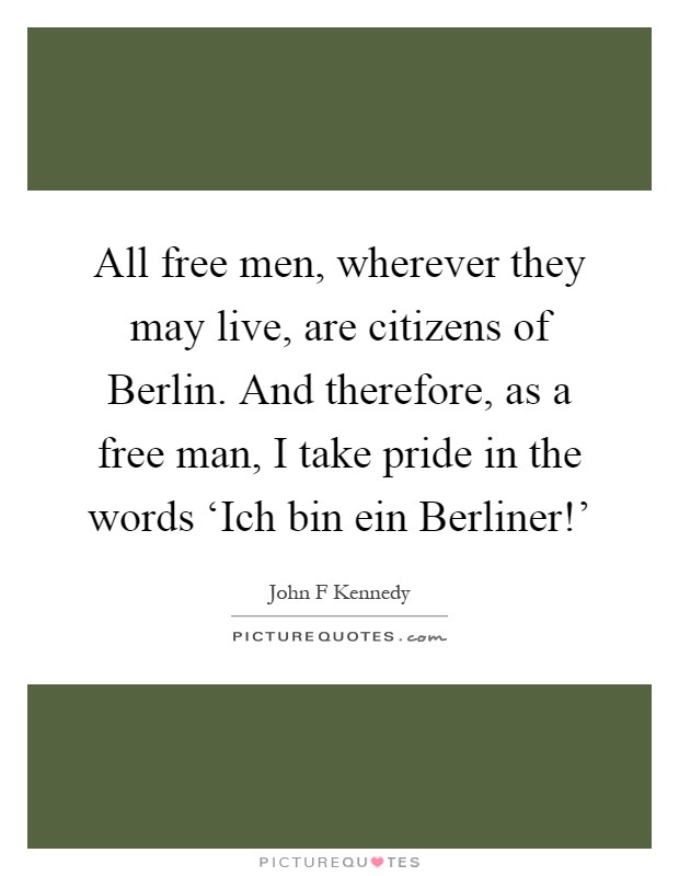 All free men, wherever they may live, are citizens of Berlin. And therefore, as a free man, I take pride in the words ‘Ich bin ein Berliner!' Picture Quote #1